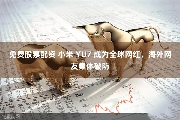 免费股票配资 小米 YU7 成为全球网红，海外网友集体破防