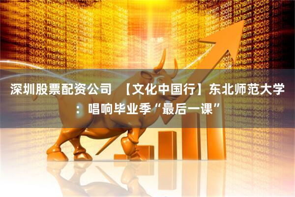 深圳股票配资公司  【文化中国行】东北师范大学：唱响毕业季“最后一课”