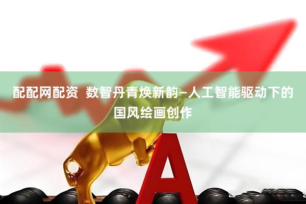 配配网配资  数智丹青焕新韵—人工智能驱动下的国风绘画创作