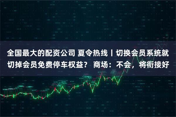 全国最大的配资公司 夏令热线丨切换会员系统就切掉会员免费停车权益？ 商场：不会，将衔接好