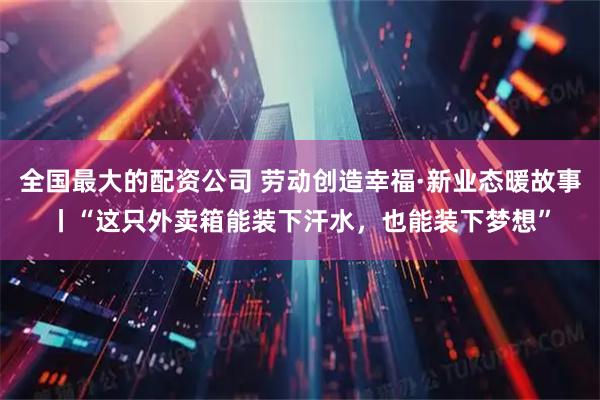全国最大的配资公司 劳动创造幸福·新业态暖故事丨“这只外卖箱能装下汗水，也能装下梦想”