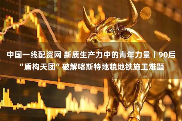 中国一线配资网 新质生产力中的青年力量丨90后“盾构天团”破解喀斯特地貌地铁施工难题