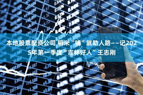 本地股票配资公司 稻米“铺”就助人路——记2025年第一季度“吉林好人”王志刚