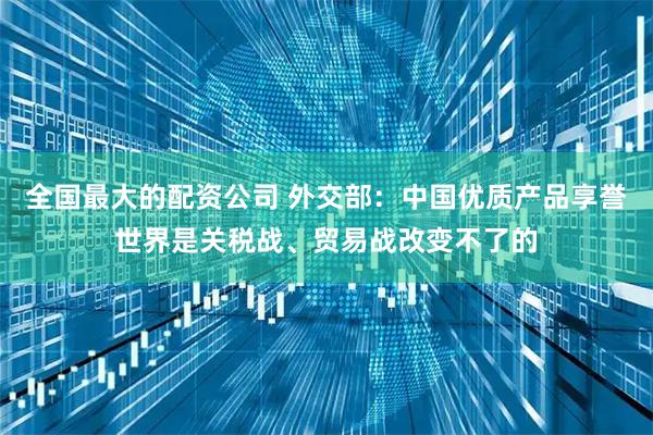 全国最大的配资公司 外交部：中国优质产品享誉世界是关税战、贸易战改变不了的