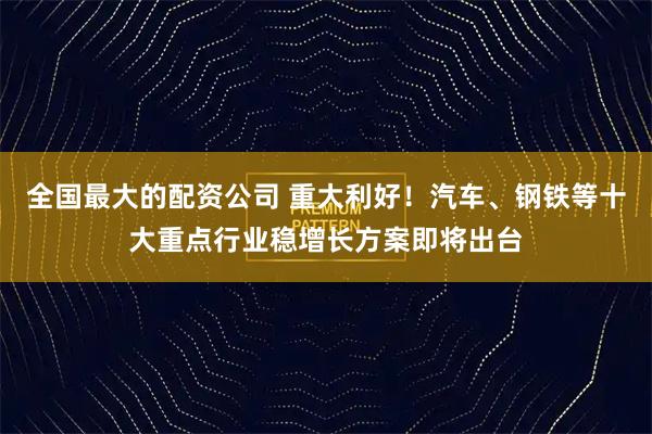 全国最大的配资公司 重大利好！汽车、钢铁等十大重点行业稳增长方案即将出台