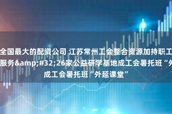 全国最大的配资公司 江苏常州工会整合资源加持职工子女托管服务&#32;26家公益研学基地成工会暑托班“外延课堂”
