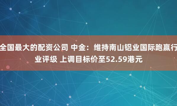 全国最大的配资公司 中金：维持南山铝业国际跑赢行业评级 上调目标价至52.59港元