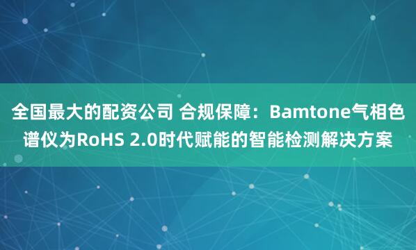 全国最大的配资公司 合规保障:Bamtone气相色谱仪为RoHS 2.0时代赋能的智能检测解决方案