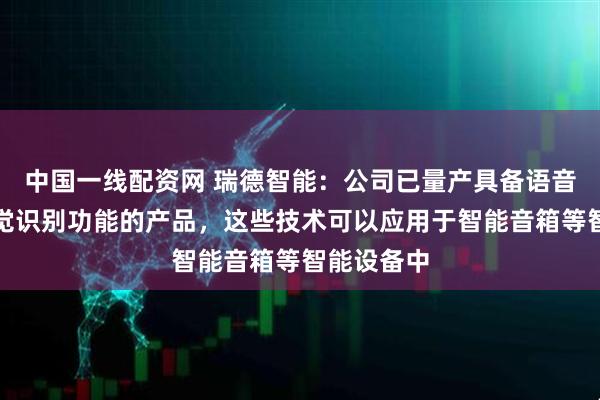 中国一线配资网 瑞德智能:公司已量产具备语音识别、视觉识别功能的产品,这些技术可以应用于智能音箱等智能设备中