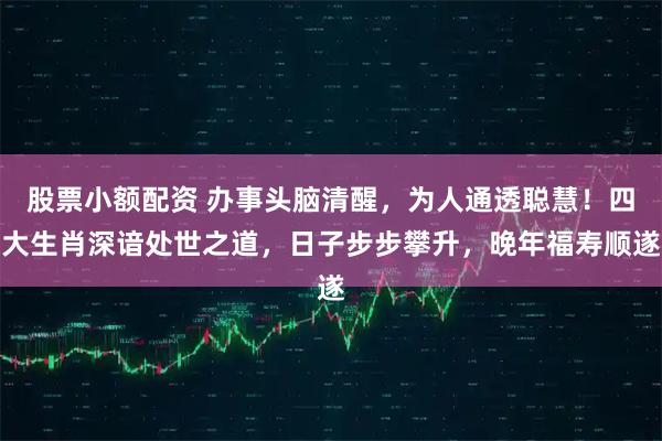 股票小额配资 办事头脑清醒，为人通透聪慧！四大生肖深谙处世之道，日子步步攀升，晚年福寿顺遂