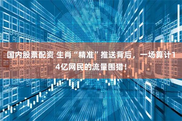 国内股票配资 生肖“精准”推送背后，一场算计14亿网民的流量围猎！