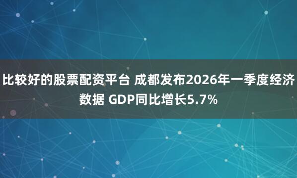 比较好的股票配资平台 成都发布2026年一季度经济数据 GDP同比增长5.7%