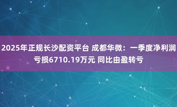 2025年正规长沙配资平台 成都华微：一季度净利润亏损6710.19万元 同比由盈转亏