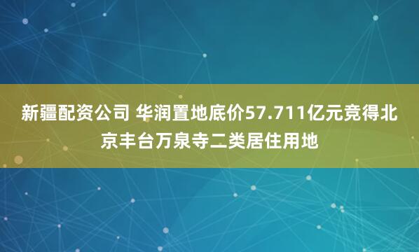 新疆配资公司 华润置地底价57.711亿元竞得北京丰台万泉寺二类居住用地