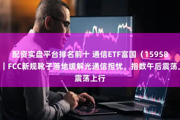 配资实盘平台排名前十 通信ETF富国（159583）｜FCC新规靴子落地缓解光通信担忧，指数午后震荡上行