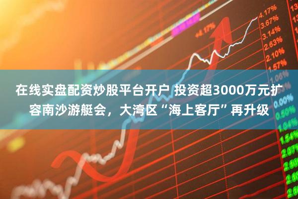 在线实盘配资炒股平台开户 投资超3000万元扩容南沙游艇会，大湾区“海上客厅”再升级