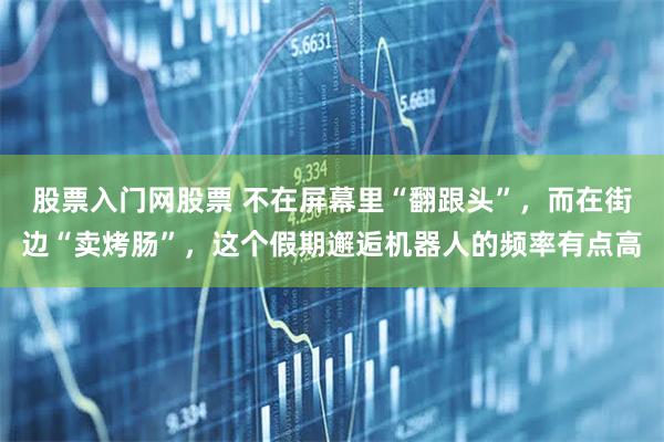 股票入门网股票 不在屏幕里“翻跟头”，而在街边“卖烤肠”，这个假期邂逅机器人的频率有点高