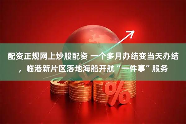 配资正规网上炒股配资 一个多月办结变当天办结，临港新片区落地海船开航“一件事”服务